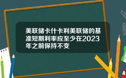 美联储卡什卡利美联储的基准短期利率应至少在2023年之前保持不变