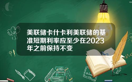 美联储卡什卡利美联储的基准短期利率应至少在2023年之前保持不变