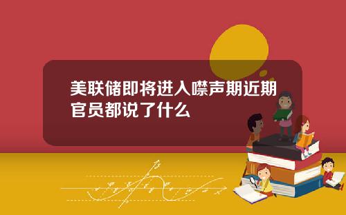 美联储即将进入噤声期近期官员都说了什么