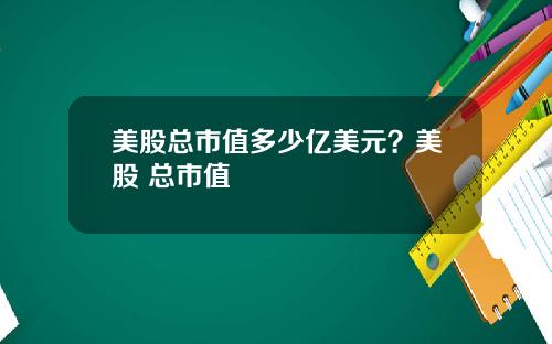 美股总市值多少亿美元？美股 总市值