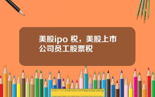 美股ipo 税，美股上市公司员工股票税