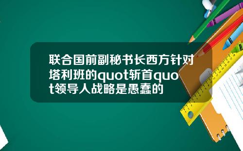 联合国前副秘书长西方针对塔利班的quot斩首quot领导人战略是愚蠢的