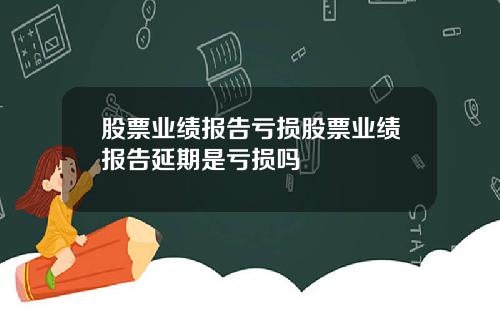 股票业绩报告亏损股票业绩报告延期是亏损吗