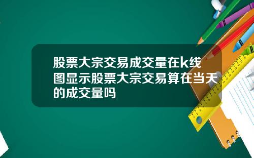 股票大宗交易成交量在k线图显示股票大宗交易算在当天的成交量吗