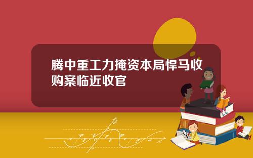 腾中重工力掩资本局悍马收购案临近收官