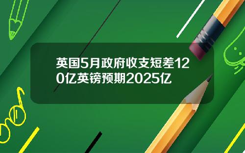 英国5月政府收支短差120亿英镑预期2025亿