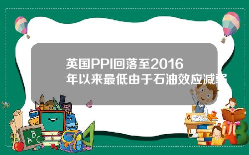 英国PPI回落至2016年以来最低由于石油效应减弱