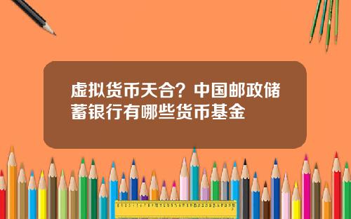 虚拟货币天合？中国邮政储蓄银行有哪些货币基金