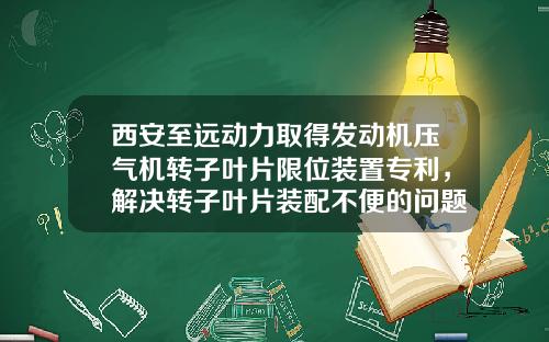 西安至远动力取得发动机压气机转子叶片限位装置专利，解决转子叶片装配不便的问题