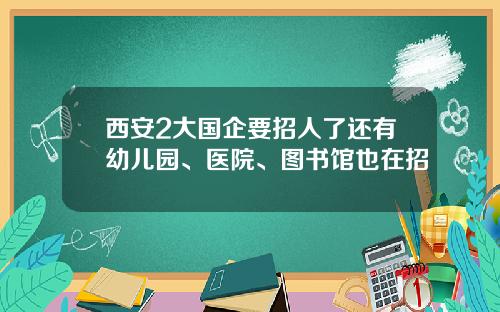 西安2大国企要招人了还有幼儿园、医院、图书馆也在招