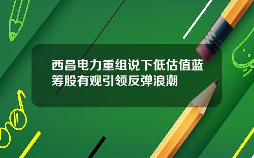 西昌电力重组说下低估值蓝筹股有观引领反弹浪潮