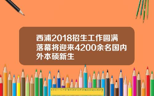 西浦2018招生工作圆满落幕将迎来4200余名国内外本硕新生