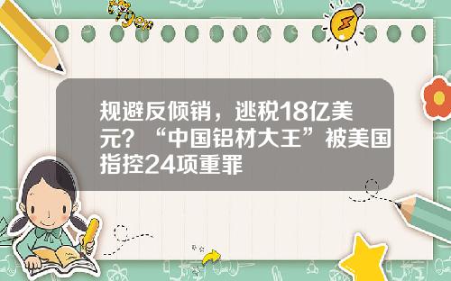 规避反倾销，逃税18亿美元？“中国铝材大王”被美国指控24项重罪