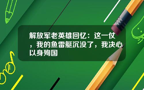 解放军老英雄回忆：这一仗，我的鱼雷艇沉没了，我决心以身殉国