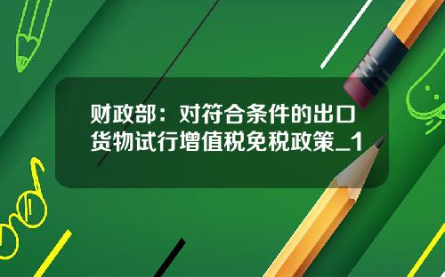 财政部：对符合条件的出口货物试行增值税免税政策_1