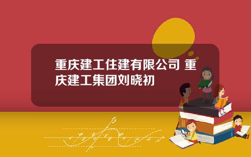 重庆建工住建有限公司 重庆建工集团刘晓初