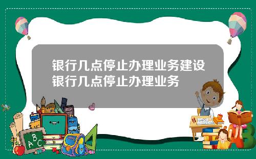 银行几点停止办理业务建设银行几点停止办理业务