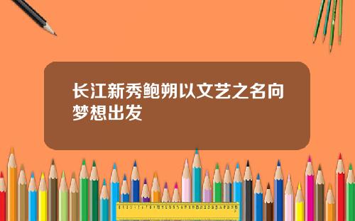 长江新秀鲍朔以文艺之名向梦想出发