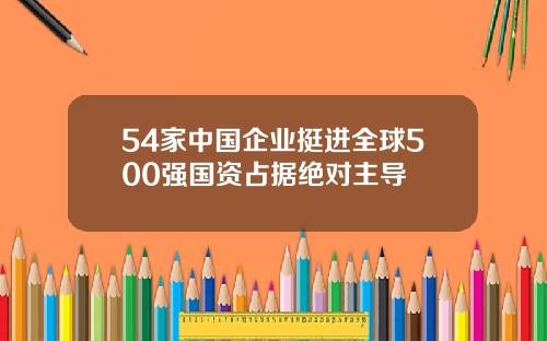 54家中国企业挺进全球500强国资占据绝对主导