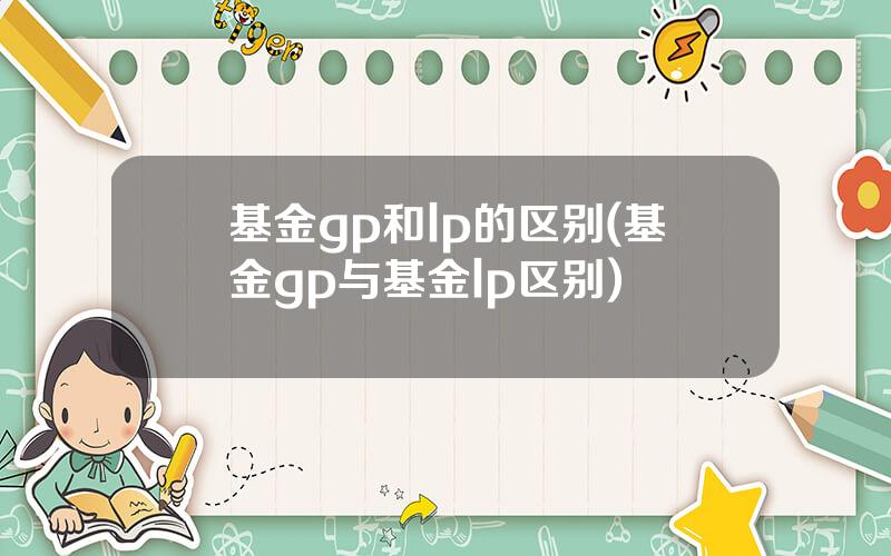 基金gp和lp的区别(基金gp与基金lp区别)