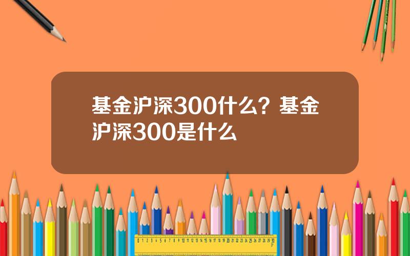 基金沪深300什么？基金沪深300是什么