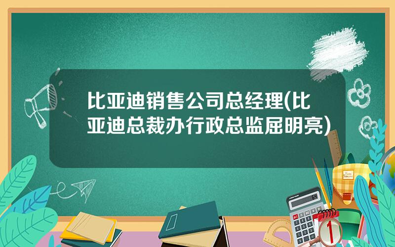 比亚迪销售公司总经理(比亚迪总裁办行政总监屈明亮)