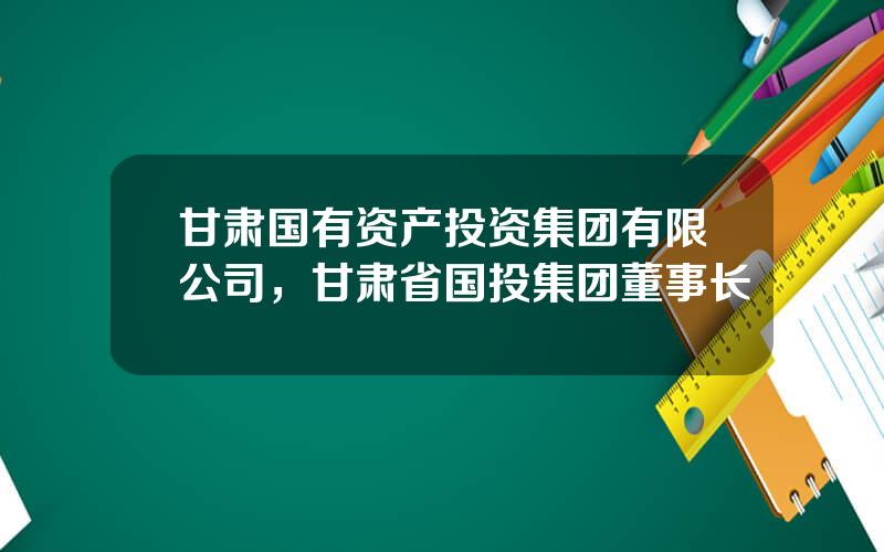 甘肃国有资产投资集团有限公司，甘肃省国投集团董事长