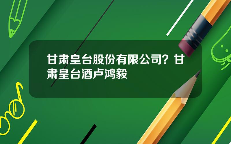 甘肃皇台股份有限公司？甘肃皇台酒卢鸿毅