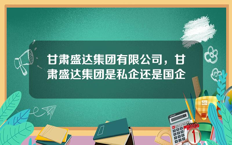 甘肃盛达集团有限公司，甘肃盛达集团是私企还是国企