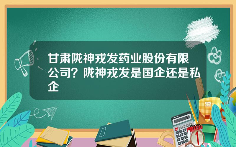 甘肃陇神戎发药业股份有限公司？陇神戎发是国企还是私企