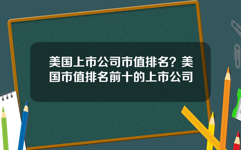 美国上市公司市值排名？美国市值排名前十的上市公司