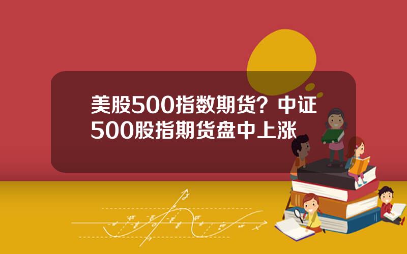 美股500指数期货？中证500股指期货盘中上涨