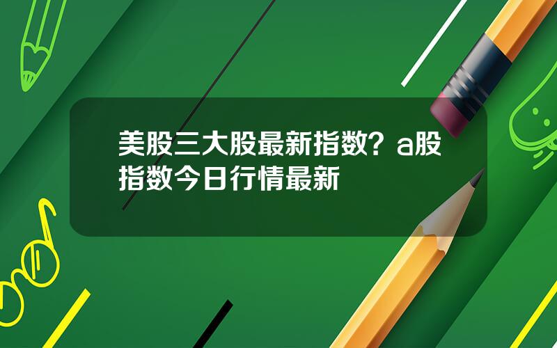 美股三大股最新指数？a股指数今日行情最新