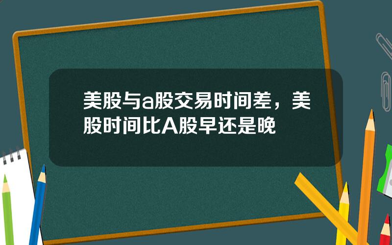 美股与a股交易时间差，美股时间比A股早还是晚