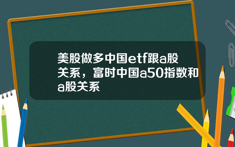 美股做多中国etf跟a股关系，富时中国a50指数和a股关系