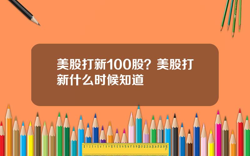 美股打新100股？美股打新什么时候知道