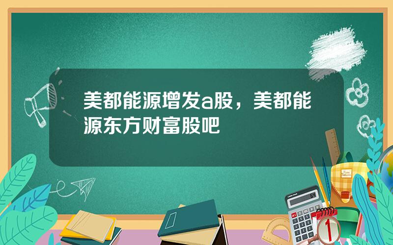 美都能源增发a股，美都能源东方财富股吧