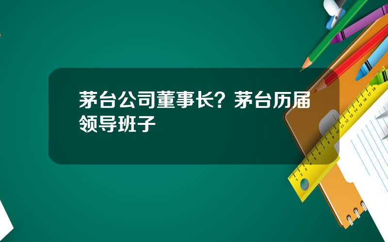 茅台公司董事长？茅台历届领导班子