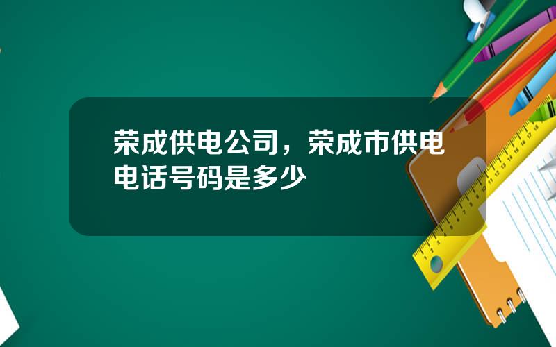 荣成供电公司，荣成市供电电话号码是多少