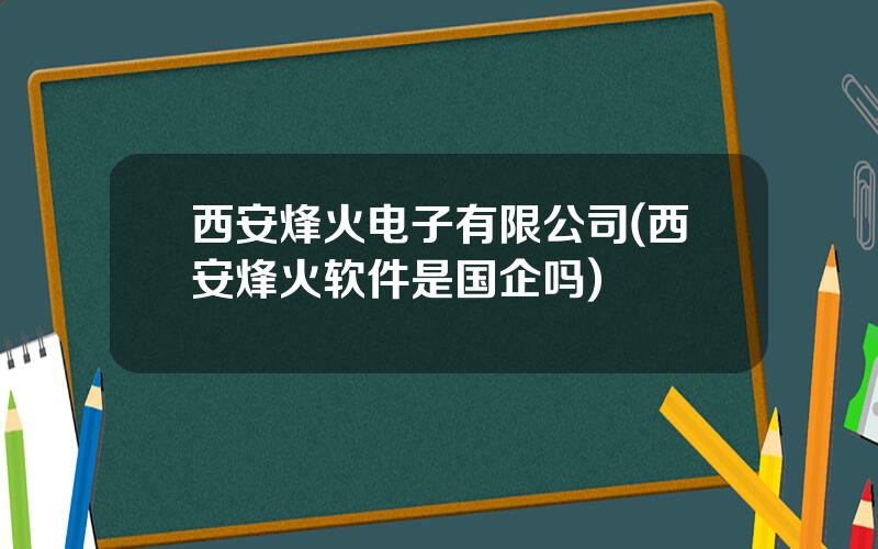 西安烽火电子有限公司(西安烽火软件是国企吗)