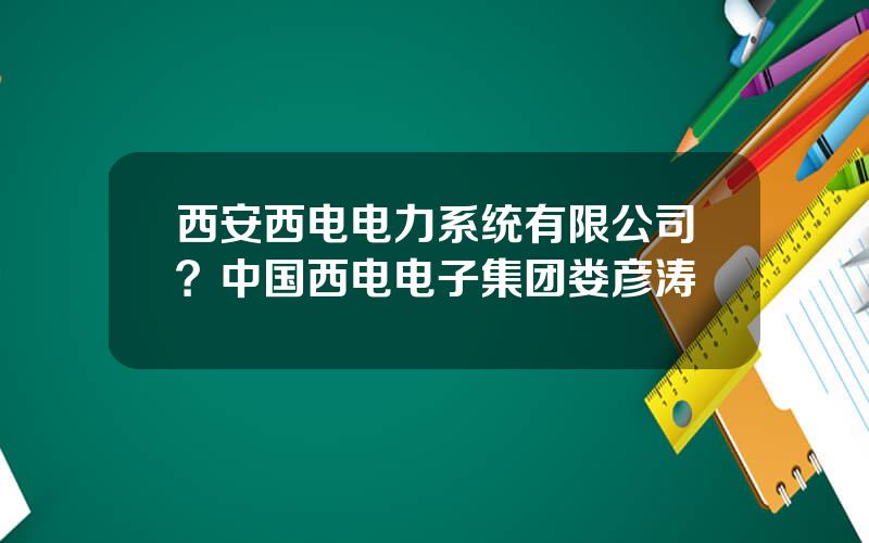 西安西电电力系统有限公司？中国西电电子集团娄彦涛