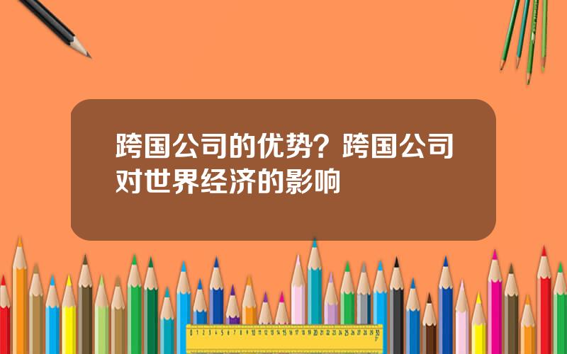 跨国公司的优势？跨国公司对世界经济的影响