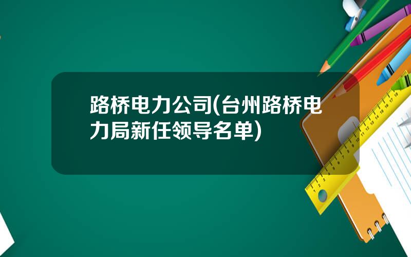 路桥电力公司(台州路桥电力局新任领导名单)