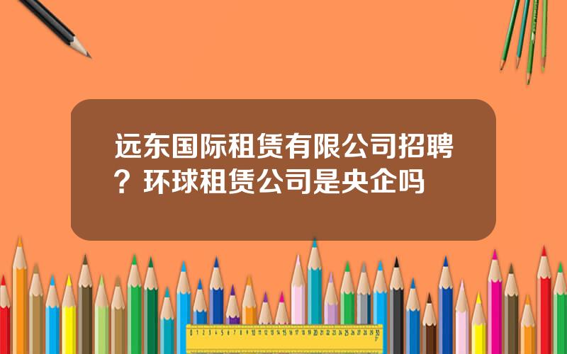 远东国际租赁有限公司招聘？环球租赁公司是央企吗