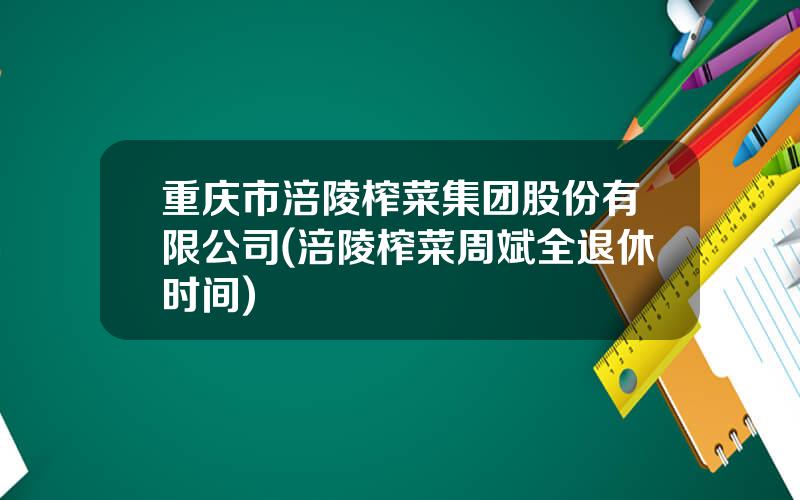 重庆市涪陵榨菜集团股份有限公司(涪陵榨菜周斌全退休时间)