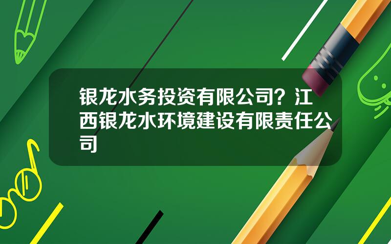 银龙水务投资有限公司？江西银龙水环境建设有限责任公司