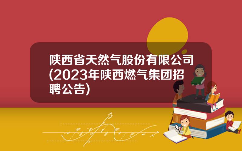 陕西省天然气股份有限公司(2023年陕西燃气集团招聘公告)